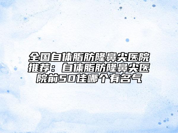 全國自體脂肪隆鼻尖醫(yī)院推薦：自體脂肪隆鼻尖醫(yī)院前50佳哪個有名氣