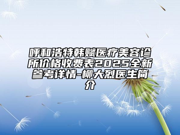 呼和浩特韓賦醫(yī)療美容診所價(jià)格收費(fèi)表2025全新參考詳情-柳大烈醫(yī)生簡介