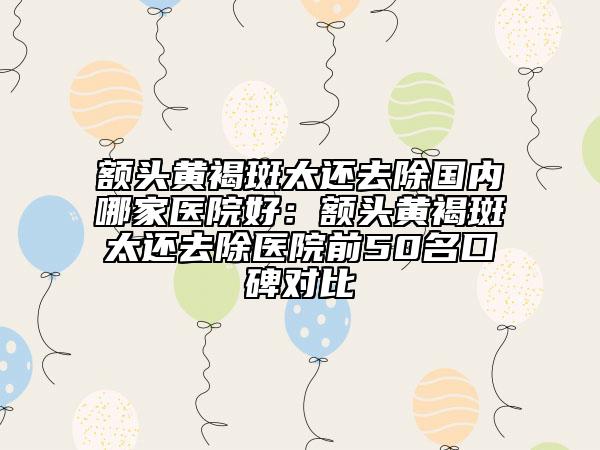 額頭黃褐斑太還去除國內(nèi)哪家醫(yī)院好：額頭黃褐斑太還去除醫(yī)院前50名口碑對比