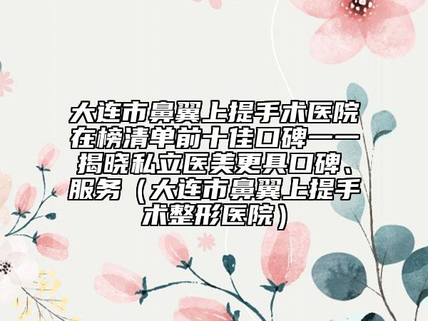 大連市鼻翼上提手術(shù)醫(yī)院在榜清單前十佳口碑一一揭曉私立醫(yī)美更具口碑、服務(wù)（大連市鼻翼上提手術(shù)整形醫(yī)院）