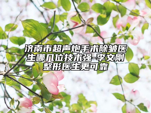 濟(jì)南市超聲炮手術(shù)除皺醫(yī)生哪幾位技術(shù)強(qiáng)-李文剛整形醫(yī)生更可靠