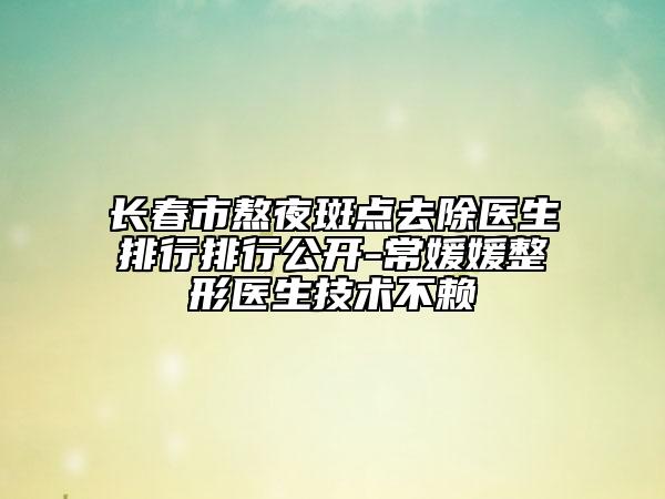 長春市熬夜斑點去除醫(yī)生排行排行公開-常媛媛整形醫(yī)生技術(shù)不賴