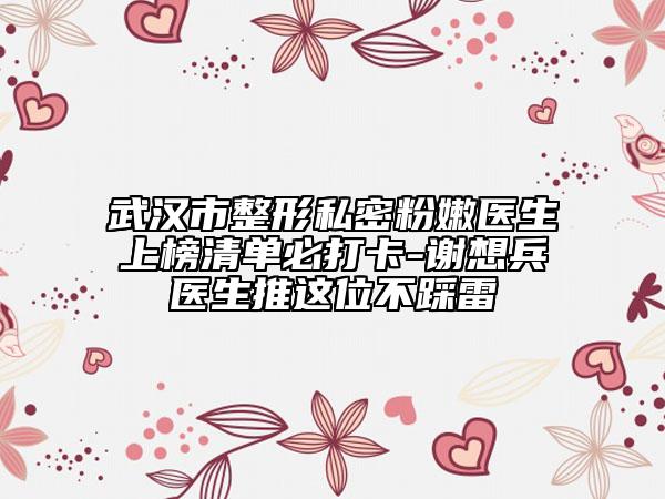 武漢市整形私密粉嫩醫(yī)生上榜清單必打卡-謝想兵醫(yī)生推這位不踩雷