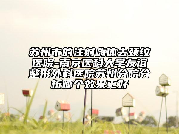蘇州市的注射嗨體去頸紋醫(yī)院-南京醫(yī)科大學友誼整形外科醫(yī)院蘇州分院分析哪個效果更好