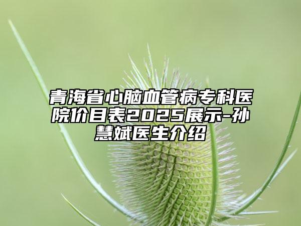 青海省心腦血管病?？漆t(yī)院價(jià)目表2025展示-孫慧斌醫(yī)生介紹