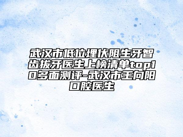 武漢市低位埋伏阻生牙智齒拔牙醫(yī)生上榜清單top10多面測評-武漢市王向陽口腔醫(yī)生