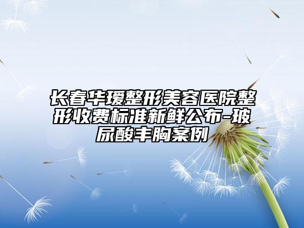 長春華璦整形美容醫(yī)院整形收費(fèi)標(biāo)準(zhǔn)新鮮公布-玻尿酸豐胸案例