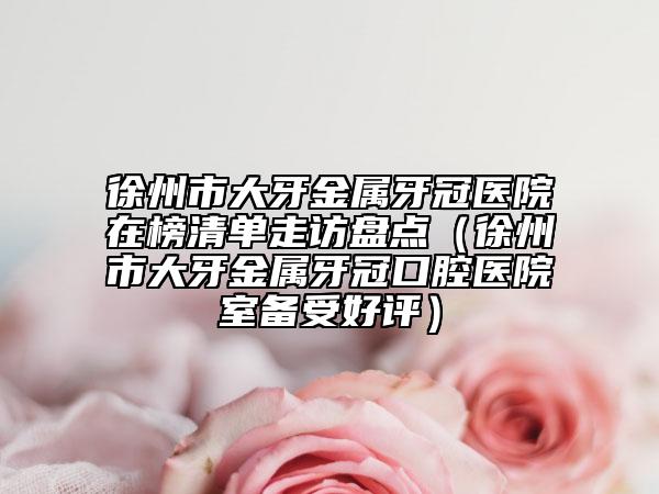 徐州市大牙金屬牙冠醫(yī)院在榜清單走訪盤點（徐州市大牙金屬牙冠口腔醫(yī)院室備受好評）