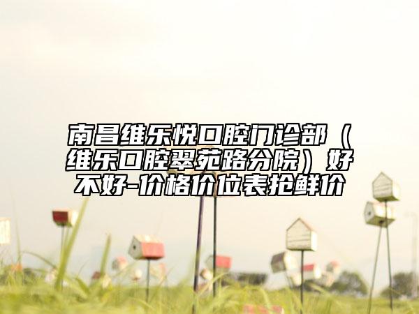 南昌維樂悅口腔門診部（維樂口腔翠苑路分院）好不好-價格價位表搶鮮價
