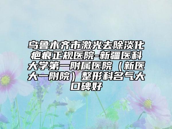 烏魯木齊市激光去除淡化疤痕正規(guī)醫(yī)院-新疆醫(yī)科大學(xué)第一附屬醫(yī)院（新醫(yī)大一附院）整形科名氣大口碑好