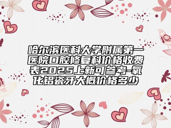 哈爾濱醫(yī)科大學(xué)附屬第一醫(yī)院口腔修復(fù)科價(jià)格收費(fèi)表2025上新可參考-氧化鋁瓷牙大概價(jià)格多少