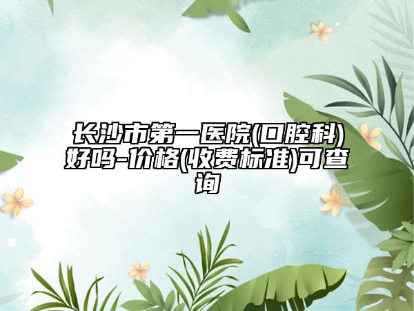 長沙市第一醫(yī)院(口腔科)好嗎-價格(收費標準)可查詢