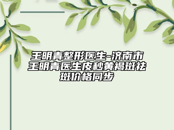 王明青整形醫(yī)生-濟(jì)南市王明青醫(yī)生皮秒黃褐斑祛斑價(jià)格同步
