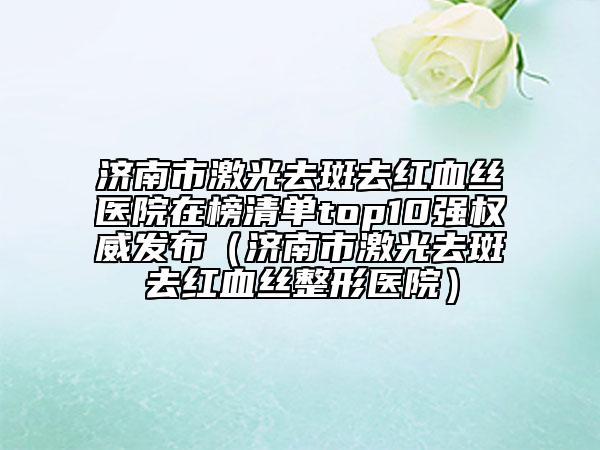 濟(jì)南市激光去斑去紅血絲醫(yī)院在榜清單top10強(qiáng)權(quán)威發(fā)布（濟(jì)南市激光去斑去紅血絲整形醫(yī)院）