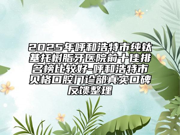 2025年呼和浩特市純鈦基托樹(shù)脂牙醫(yī)院前十佳排名榜比較好-呼和浩特市貝格口腔門診部真實(shí)口碑反饋整理