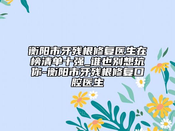 衡陽市牙殘根修復(fù)醫(yī)生在榜清單十強(qiáng)_誰也別想坑你-衡陽市牙殘根修復(fù)口腔醫(yī)生