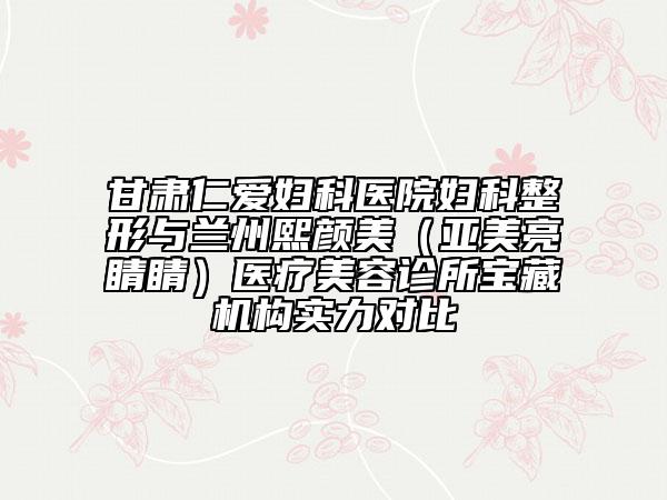甘肅仁愛(ài)婦科醫(yī)院婦科整形與蘭州熙顏美（亞美亮睛睛）醫(yī)療美容診所寶藏機(jī)構(gòu)實(shí)力對(duì)比