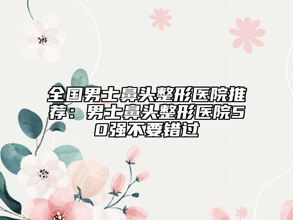 全國(guó)男士鼻頭整形醫(yī)院推薦：男士鼻頭整形醫(yī)院50強(qiáng)不要錯(cuò)過(guò)