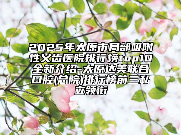 2025年太原市局部吸附性義齒醫(yī)院排行榜top10全新介紹-太原達(dá)美聯(lián)合口腔(總院)排行榜前三私立領(lǐng)銜
