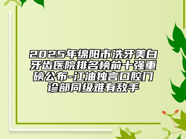 2025年綿陽市洗牙美白牙齒醫(yī)院排名榜前十強(qiáng)重磅公布-江油獨言口腔門診部同級難有敵手