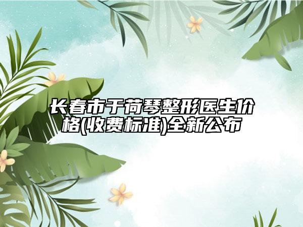 長春市于荷琴整形醫(yī)生價格(收費標準)全新公布