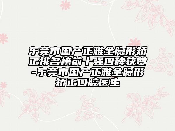 東莞市國產(chǎn)正雅全隱形矯正排名榜前十強(qiáng)口碑獲贊-東莞市國產(chǎn)正雅全隱形矯正口腔醫(yī)生