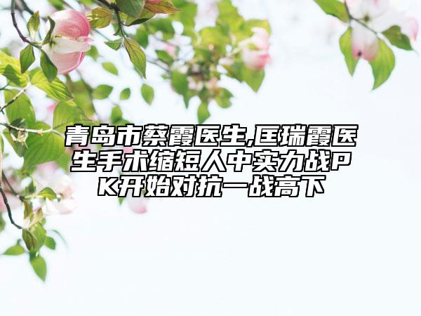 青島市蔡霞醫(yī)生,匡瑞霞醫(yī)生手術(shù)縮短人中實力戰(zhàn)PK開始對抗一戰(zhàn)高下