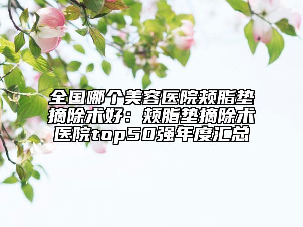 全國哪個美容醫(yī)院頰脂墊摘除術(shù)好：頰脂墊摘除術(shù)醫(yī)院top50強(qiáng)年度匯總