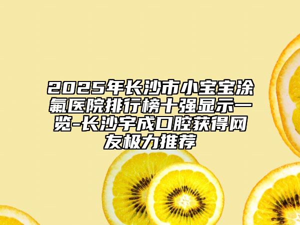 2025年長沙市小寶寶涂氟醫(yī)院排行榜十強顯示一覽-長沙宇成口腔獲得網友極力推薦