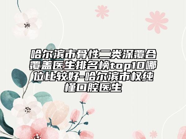 哈爾濱市骨性二類深覆合覆蓋醫(yī)生排名榜top10哪位比較好-哈爾濱市權(quán)純槿口腔醫(yī)生