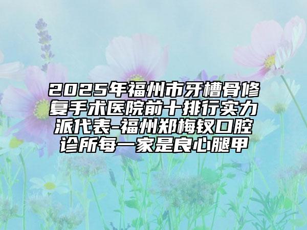 2025年福州市牙槽骨修復手術醫(yī)院前十排行實力派代表-福州鄭梅釵口腔診所每一家是良心腿甲