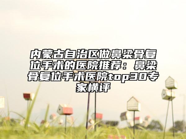 內(nèi)蒙古自治區(qū)做鼻梁骨復(fù)位手術(shù)的醫(yī)院推薦：鼻梁骨復(fù)位手術(shù)醫(yī)院top30專家橫評