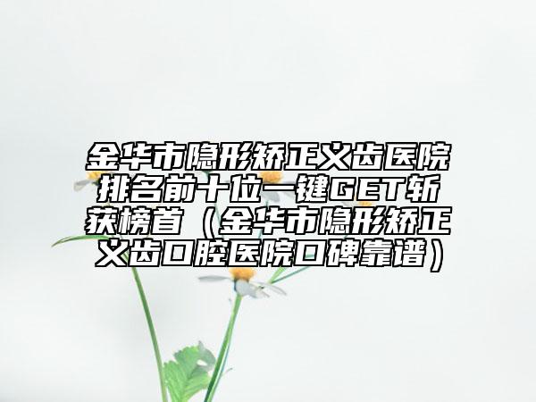 金華市隱形矯正義齒醫(yī)院排名前十位一鍵GET斬獲榜首（金華市隱形矯正義齒口腔醫(yī)院口碑靠譜）