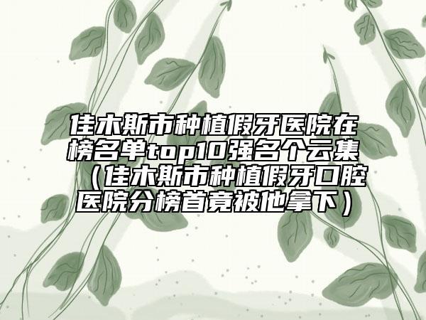 佳木斯市種植假牙醫(yī)院在榜名單top10強(qiáng)名個(gè)云集（佳木斯市種植假牙口腔醫(yī)院分榜首竟被他拿下）