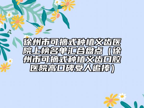 徐州市可摘式種植義齒醫(yī)院上榜名單匯合盤點(diǎn)（徐州市可摘式種植義齒口腔醫(yī)院高口碑受人追捧）