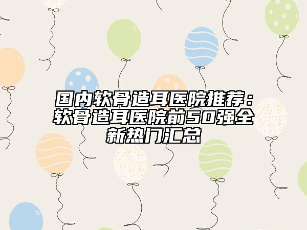 國內軟骨造耳醫(yī)院推薦：軟骨造耳醫(yī)院前50強全新熱門匯總