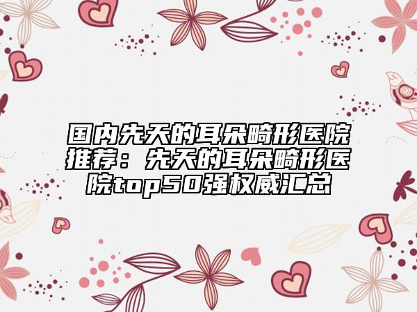 國內(nèi)先天的耳朵畸形醫(yī)院推薦：先天的耳朵畸形醫(yī)院top50強(qiáng)權(quán)威匯總