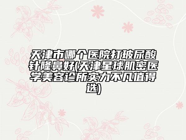 天津市哪個醫(yī)院打玻尿酸針隆鼻好(天津星球肌密醫(yī)學(xué)美容診所實力不凡值得選)