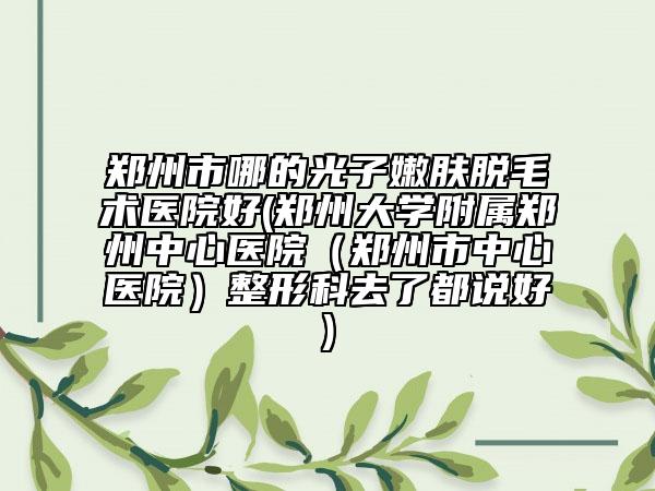 鄭州市哪的光子嫩膚脫毛術醫(yī)院好(鄭州大學附屬鄭州中心醫(yī)院（鄭州市中心醫(yī)院）整形科去了都說好)