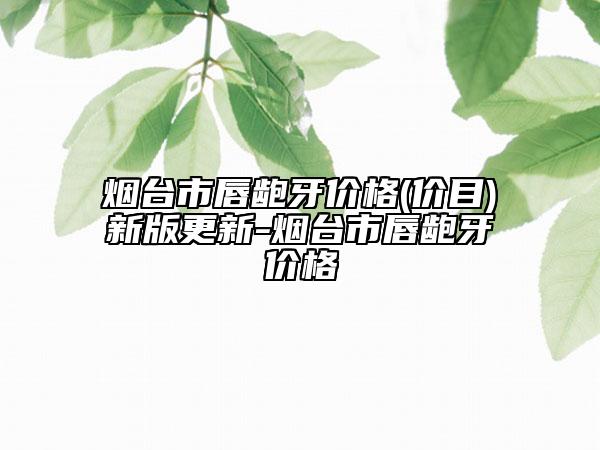 煙臺市唇齙牙價(jià)格(價(jià)目)新版更新-煙臺市唇齙牙價(jià)格