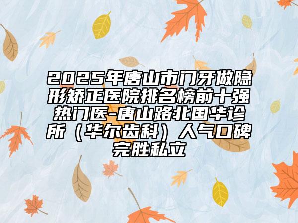 2025年唐山市門牙做隱形矯正醫(yī)院排名榜前十強熱門醫(yī)-唐山路北國華診所（華爾齒科）人氣口碑完勝私立