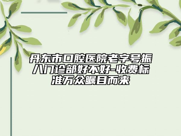 丹東市口腔醫(yī)院老字號振八門診部好不好-收費標準萬眾矚目而來