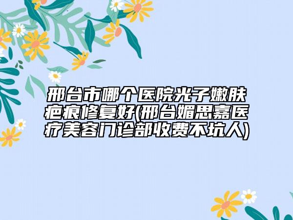 邢臺(tái)市哪個(gè)醫(yī)院光子嫩膚疤痕修復(fù)好(邢臺(tái)媚思嘉醫(yī)療美容門(mén)診部收費(fèi)不坑人)