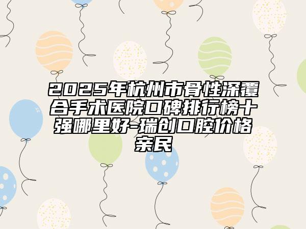 2025年杭州市骨性深覆合手術(shù)醫(yī)院口碑排行榜十強(qiáng)哪里好-瑞創(chuàng)口腔價格親民