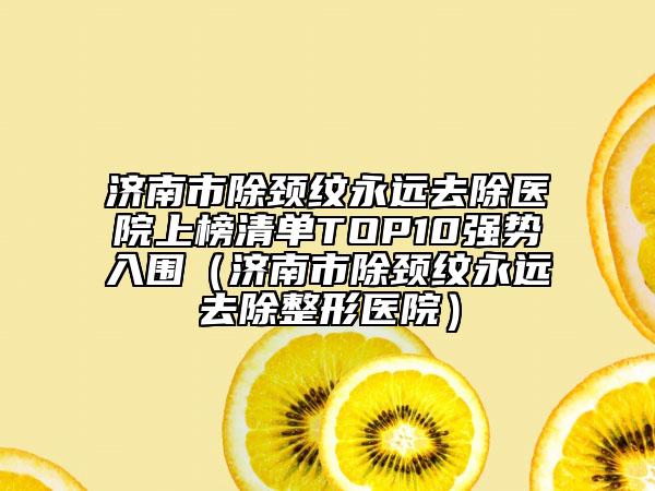 濟(jì)南市除頸紋永遠(yuǎn)去除醫(yī)院上榜清單TOP10強(qiáng)勢(shì)入圍（濟(jì)南市除頸紋永遠(yuǎn)去除整形醫(yī)院）