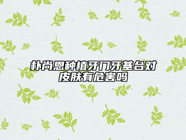 樸尚恩種植牙門牙基臺(tái)對(duì)皮膚有危害嗎