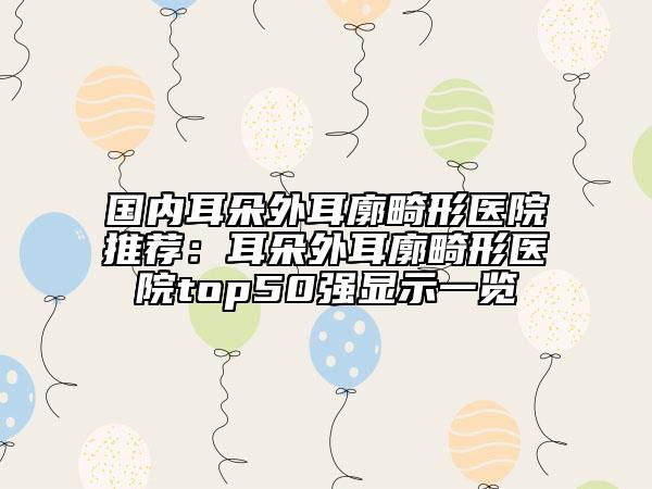 國內(nèi)耳朵外耳廓畸形醫(yī)院推薦：耳朵外耳廓畸形醫(yī)院top50強顯示一覽