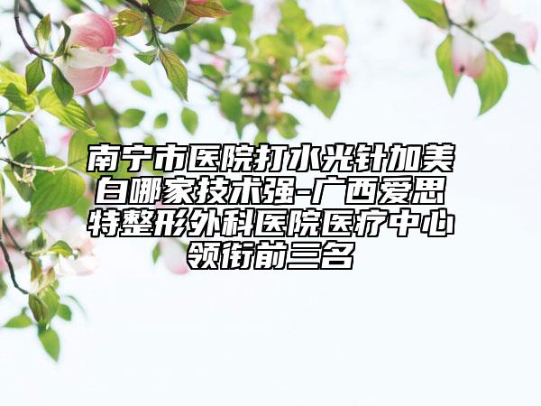 南寧市醫(yī)院打水光針加美白哪家技術(shù)強(qiáng)-廣西愛思特整形外科醫(yī)院醫(yī)療中心領(lǐng)銜前三名