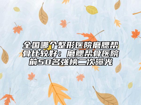 全國哪個整形醫(yī)院磨腮幫骨比較好：磨腮幫骨醫(yī)院前50名強榜二次曝光