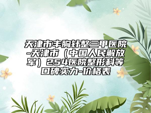 天津市豐胸針整三甲醫(yī)院-天津市（中國人民解放軍）254醫(yī)院整形科等口碑實力-價格表